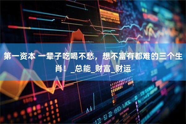 第一资本 一辈子吃喝不愁，想不富有都难的三个生肖！_总能_财富_财运