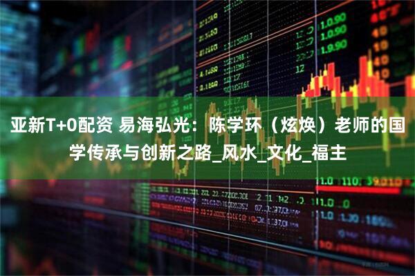 亚新T+0配资 易海弘光：陈学环（炫焕）老师的国学传承与创新之路_风水_文化_福主