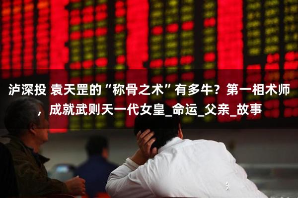 泸深投 袁天罡的“称骨之术”有多牛？第一相术师，成就武则天一代女皇_命运_父亲_故事