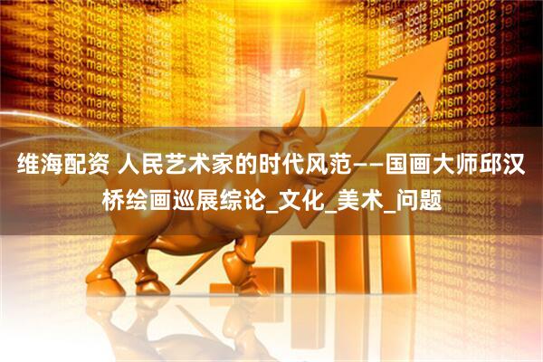 维海配资 人民艺术家的时代风范——国画大师邱汉桥绘画巡展综论_文化_美术_问题