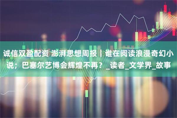 诚信双盈配资 澎湃思想周报｜谁在阅读浪漫奇幻小说；巴塞尔艺博会辉煌不再？_读者_文学界_故事