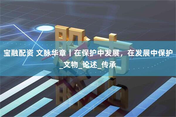 宝融配资 文脉华章丨在保护中发展，在发展中保护_文物_论述_传承