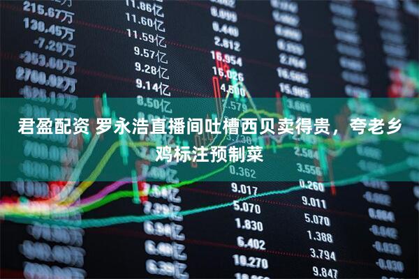 君盈配资 罗永浩直播间吐槽西贝卖得贵，夸老乡鸡标注预制菜