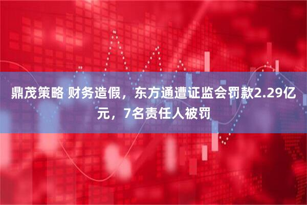 鼎茂策略 财务造假，东方通遭证监会罚款2.29亿元，7名责任人被罚