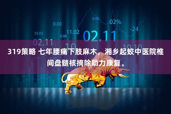 319策略 七年腰痛下肢麻木，湘乡起蛟中医院椎间盘髓核摘除助力康复。