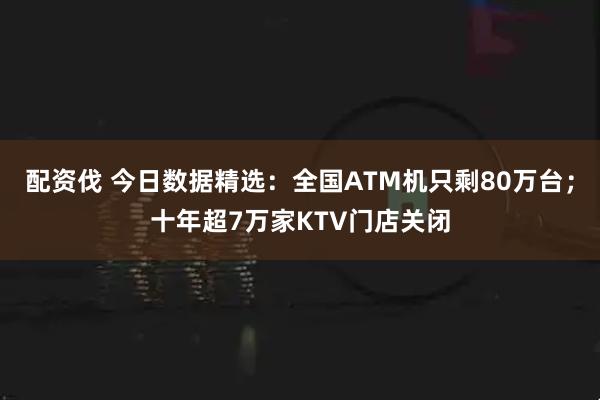 配资伐 今日数据精选：全国ATM机只剩80万台；十年超7万家KTV门店关闭