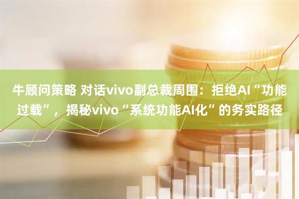 牛顾问策略 对话vivo副总裁周围：拒绝AI“功能过载”，揭秘vivo“系统功能AI化”的务实路径