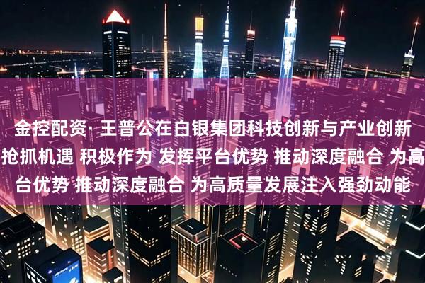 金控配资· 王普公在白银集团科技创新与产业创新融合工作会议上强调：抢抓机遇 积极作为 发挥平台优势 推动深度融合 为高质量发展注入强劲动能
