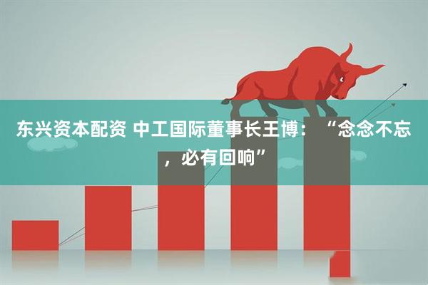 东兴资本配资 中工国际董事长王博： “念念不忘，必有回响”