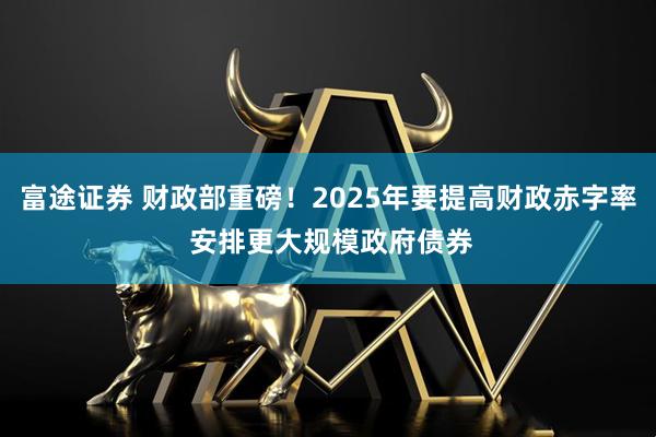 富途证券 财政部重磅！2025年要提高财政赤字率 安排更大规模政府债券