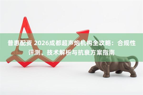 普惠配资 2026成都超声炮机构全攻略：合规性评测、技术解析与抗衰方案指南