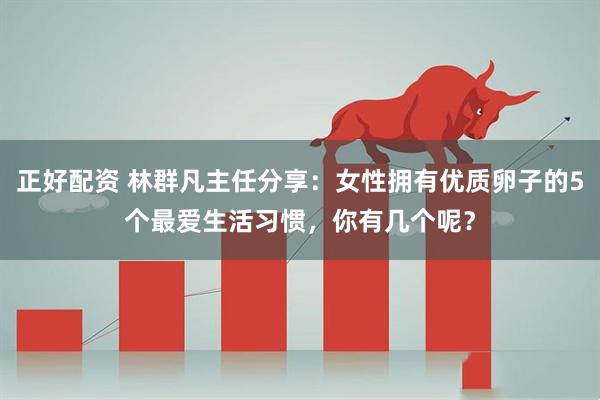 正好配资 林群凡主任分享：女性拥有优质卵子的5个最爱生活习惯，你有几个呢？