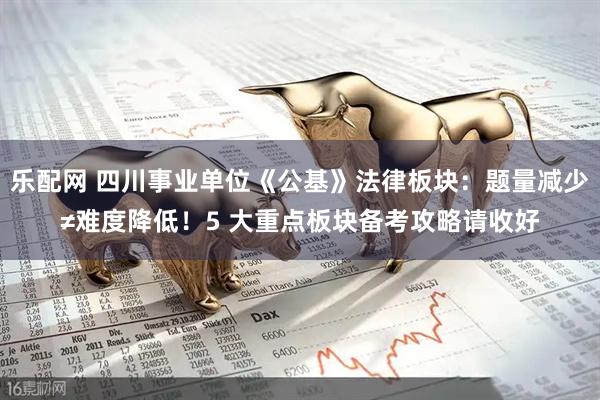 乐配网 四川事业单位《公基》法律板块：题量减少≠难度降低！5 大重点板块备考攻略请收好
