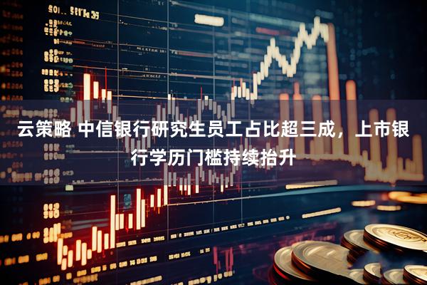 云策略 中信银行研究生员工占比超三成，上市银行学历门槛持续抬升